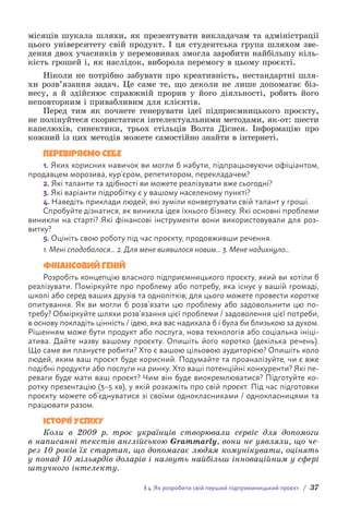 § 4. Як розробити свій перший підприємницький проєкт / 37
місяців шукала шляхи, як презентувати викладачам та адміністрації
цього університету свій продукт. І ця студентська група шляхом зве-
дення двох учасників у перемовинах змогла заробити найбільшу кіль-
кість грошей і, як наслідок, виборола перемогу в цьому проєкті.
Ніколи не потрібно забувати про креативність, нестандартні шля-
хи розв’язання задач. Це саме те, що деколи не лише допомагає біз-
несу, а й здійснює справжній прорив у його діяльності, робить його
неповторним і привабливим для клієнтів.
Перед тим як почнете генерувати ідеї підприємницького проєкту,
не полінуйтеся скористатися інтелектуальними методами, як-от: шести
капелюхів, синектики, трьох стільців Волта Діснея. Інформацію про
кожний із цих методів можете самостійно знайти в інтернеті.
ПЕРЕВІРЯЄМО СЕБЕ
1. Яких корисних навичок ви могли б набути, підпрацьовуючи офіціантом,
продавцем морозива, кур’єром, репетитором, перекладачем?
2. 
Які таланти та здібності ви можете реалізувати вже сьогодні?
3. 
Які варіанти підробітку є у вашому населеному пункті?
4. 
Наведіть приклади людей, які зуміли конвертувати свій талант у гроші.
Спробуйте дізнатися, як виникла ідея їхнього бізнесу. Які основні проблеми
виникли на старті? Які фінансові інструменти вони використовували для роз-
витку?
5. 
Оцініть свою роботу під час проєкту, продовживши речення.
1. Мені сподобалося... 2. Для мене виявилося новим... 3. Мене надихнуло...
ФІНАНСОВИЙ ГЕНІЙ
Розробіть концепцію власного підприємницького проєкту, який ви хотіли б
реалізувати. Поміркуйте про проблему або потребу, яка існує у вашій громаді,
школі або серед ваших друзів та однолітків; для цього можете провести коротке
опитування. Як ви могли б розв’язати цю проблему або задовольнити цю по-
требу? Обміркуйте шляхи розв’язання цієї проблеми / задоволення цієї потреби,
в о­
снову покладіть цінність / ідею, яка вас надихала б і була би близькою за духом.
Рішенням може бути продукт або послуга, нова технологія або соціальна ініці-
атива. Дайте назву вашому проєкту. Опишіть його коротко (декілька речень).
Що саме ви плануєте робити? Хто є вашою цільовою аудиторією? Опишіть коло
людей, яким ваш проєкт буде корисний. Подумайте та проаналізуйте, чи є вже
подібні продукти або послуги на ринку. Хто ваші потенційні конкуренти? Які пе-
реваги буде мати ваш проєкт? Чим він буде виокремлюватися? Підготуйте ко-
ротку презентацію (3–5 хв), у якій розкажіть про свій проєкт. Під час підготовки
проєкту можете об’єднуватися зі своїми однокласниками / однокласницями та
працювати разом.
Історії успіху
Коли в 2009 р. троє українців створювали сервіс для допомоги
в написанні текстів англійською Grammarly, вони не уявляли, що че­
рез 10 років їх стартап, що допомагає людям комунікувати, оцінять
у понад 10 мільярдів доларів і назвуть найбільш інноваційним у сфері
штучного інтелекту.
 