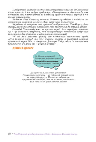 38 / Тема. Фінансовий добробут, фінансова стійкість і формування фінансової культури
Продуктом компанії щодня послуговуються близько 30 мільйонів
користувачів, і ця цифра продовжує збільшуватися. Grammarly вже
оголосили про партнерство із Samsung щодо інтеграції сервісу в мо­
більну клавіатуру.
Видання Fast Company визнало Grammarly однією з найбільш ін­
новаційних компаній світу у сфері штучного інтелекту.
Український стартап має офіси в Сан-Франциско, Нью-Йорку, Ван­
кувері, Києві та успішно продовжує своє сходження до вершин успіху.
Сьогодні Grammarly вже не просто сервіс для перевірки правопи­
су – це онлайн-платформа, яка використовує технології штучного
інтелекту для допомоги в ефективній комунікації.
«Я не маю рецепта успіху або незмінного життєвого кредо.
Мені імпонує погляд, що сенс життя полягає в реалізації власних
цінностей через дії», – говорить Дмитро Лідер, один із засновників
Grammarly. То який він – рецепт успіху?
Думки в дорогу
Не бійтеся великих мрій,
бо саме вони ведуть нас уперед.
Соломія Крушельницька,
українська оперна співачка
Дякуємо вам, шановне учнівство!
Генерування проєкту – це сміливий перший крок
на шляху до успіху. Проте не забувайте,
що у світі багато ідей, але не всі вони реалізовані.
Тож ніколи не зупиняйтеся, дійте!
 