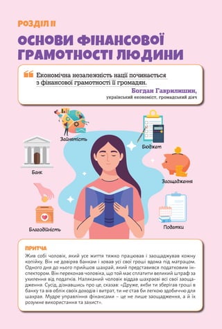 Розділ II
Основи фінансової
грамотності людини
 
Економічна незалежність нації починається
з фінансової грамотності її громадян.
Богдан Гаврилишин,
український економіст, громадський діяч
ПРИТЧА
Жив собі чоловік, який усе життя тяжко працював і заощаджував кожну
копійку. Він не довіряв банкам і ховав усі свої гроші вдома під матрацом.
Одного дня до нього прийшов шахрай, який представився податковим ін-
спектором. Він переконав чоловіка, що той має сплатити великий штраф за
ухилення від податків. Наляканий чоловік віддав шахраєві всі свої заоща-
дження. Сусід, дізнавшись про це, сказав: «Друже, якби ти зберігав гроші в
банку та вів облік своїх доходів і витрат, ти не став би легкою здобиччю для
шахрая. Мудре управління фінансами – це не лише заощадження, а й їх
розумне використання та захист».
Банк
Бюджет
Зайнятість
Заощадження
Благодійність
Податки
 