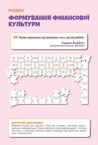 Розділ І
формування фінансової
культури
Притча про два насіння
Фермер посадив дві насінини. Одну він поливав і д­
оглядав, другу –
залишив напризволяще. Перша виросла в міцне дерево, друга – зачахла.
Так само і з грошима: освічена людина вирощує своє багатство, неосві-
чена – втрачає його.
 
Ризик приходить від незнання того, що ви робите.
Воррен Баффет,
американський інвестор, філантроп
Ф
Ф І
К
О Р
Р И
М У
У Л Ь У
В А
А
Н
Н Н С
Т
О О
В Ї
Н Я
 