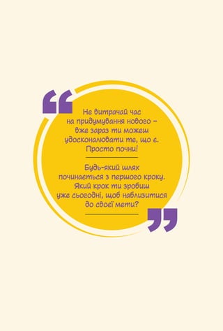40 / ﻿ ﻿
Не витрачай час
на придумування нового –
вже зараз ти можеш
удосконалювати те, що є.
Просто почни!
Будь-який шлях
починається з першого кроку.
Який крок ти зробиш
уже сьогодні, щоб наблизитися
до своєї мети?
 