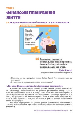 § 5. Як досягти фінансової свободи та жити без боргів / 41
ТЕМА 1
ФІНАНСОВЕ ПЛАНУВАННЯ
ЖИТТЯ
§ 5. 
ЯК ДОСЯГТИ ФІНАНСОВОЇ СВОБОДИ ТА ЖИТИ БЕЗ БОРГІВ
Фінансова
залежність
Фінансова
незалежність
Фінансова
свобода
Активні доходи
Пасивні доходи
Ключові поняття

Ви повинні отримати
контроль над своїми грошима,
інакше їх відсутність буде
контролювати вас вічно.
Дейв Ремсі,
американський письменник і журналіст
• Поясніть, як ви зрозуміли слова Дейва Ремсі. Чи погоджуєтеся ви
з автором?
• Як ви думаєте, що таке фінансова незалежність?
1. Що таке фінансова залежність і фінансова незалежність
У житті ми зустрічаємо багато різних людей, різної зовнішнос-
ті, характеру, національності та різного фінансового стану. Одні з
них не відмовляють собі ні в чому, інші постійно себе обмежують, а
дехто купує безліч дрібничок і на найдорожчі речі бере кредити. Є й
такі, що раціонально розмірковують: «Чи дійсно мені потрібна річ,
яку я хочу купити?», «Що та як часто я роблю заради поліпшення
свого добробуту?».
Усі люди перебувають на різних рівнях фінансового забезпечення.
Умовно можна сказати, що люди є платоспроможні та неплатоспро­
можні
(залежні).
 