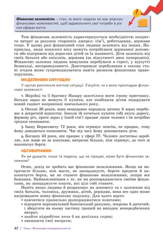 42 / Тема 1. Фінансове планування життя
Фінансова залежність – стан, за якого людина не має власних
ф­
інансових можливостей, щоб задовольнити свої п­
отреби в різ-
них сферах життя.
Тож фінансова залежність характеризується необхідністю покрит-
тя витрат за рахунок сторонніх джерел: сім’ї, роботодавця, держави
тощо. У цьому разі фінансовий стан людини залежить від інших. На-
приклад, люди похилого віку можуть потребувати державної допомо-
ги або підтримки від дорослих дітей за їх наявності. Діти залежать від
своїх батьків або опікунів, держави (за відсутності двох попередніх).
Фінансово залежна людина вимушена перебувати в стресі, у відчутті
безвиході, несправедливості. Довготривале перебування в такому ста-
ні згодом може супроводжуватися навіть ризиком фінансових право-
порушень.
МОДЕЛЮЄМО СИТУАЦІЮ
У групах розгляньте життєві ситуації. З’ясуйте, чи є вони прикладом фінан-
сової залежності.
1. Марійці та її братику Назару захо­
тілося мати ігрову приставку.
Батьки зараз не можуть її купити, але пообіцяли дітям подарувати
новий гаджет наприкінці навчального року.
2. Оксані 30 років, вона нещодавно народила дитину й зараз перебу-
ває в декретній відпустці. Інколи їй хочеться купити собі якусь дорогу,
фірмову річ, проте зараз у їхній сім’ї працює лише чоловік і їм потрібно
трішки економити.
3. Івану Борисовичу 72 роки, він отримує пенсію, не працює, тому
йому доводиться економити. Час від часу йому допомагають діти.
4. Богдану 33 роки, він працює у сфері IT. Чоловік достатньо зароб­
ляє, але живе не за коштами, витрачає більше, ніж отримує, до того ж
накопичує борги.
ОБГОВОРЮЄМО
Як ви думаєте, лише та людина, що не працює, може бути фінансово за-
лежною?
Отже, дохід не зробить вас фінансово незалежними. Якщо ви ви-
трачаєте більше, ніж маєте, не заощаджуєте, берете кредити й на-
копичуєте борги, ви не станете фінансово незалежними, попри все
бажання. Найважливішим є те, як ви розпоряджаєтеся своїми фінан-
сами, як заощаджуєте кошти, які цілі собі ставите.
Навіть якщо людина й розраховує на допомогу та є залежною від
своїх батьків, чоловіка, дружини, дітей, держави, вона все одно може
нагромадити певну фінансову подушку. Для цього варто:
• навчитися правильно розпоряджатися коштами;
• відкрити персональний банківський рахунок, зокрема й дитя­
чий,
і зберігати на ньому частину грошей на випадок непередбачених
витрат;
• знайти підробіток хоча б на декілька годин;
• зменшити свої витрати;
 