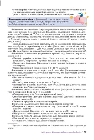 § 5. Як досягти фінансової свободи та жити без боргів / 43
• волонтерити чи стажуватися, щоб підвищувати свою самооцінку
та нагромаджувати потрібні знання та досвід.
Проте є люди, що володіють фінансовою незалежністю.
Фінансова незалежність – фінансовий стан, за якого доходи
людини (активні чи пасивні) можуть покривати її витрати без
необхідності залежати лише від заробітної плати.
Фінансова незалежність характеризується здатністю особи покри-
вати свої витрати без зовнішньої фінансової підтримки (батьків, дер-
жави чи роботодавця). Тобто людина не залежить від єдиного джерела
доходу (наприклад, зарплати). Фінансова незалежність може включа-
ти будь-які джерела доходу (власний бізнес, інвестиції, оренду, диві-
денди тощо).
Якщо людина самостійно заробляє, але не має значних заощаджень,
вона перебуває в перехідному стані між фінансовою залежністю та фі-
нансовою незалежністю, і для більшості українців цей стан є ключо-
вим. Як перейти від фінансової залежності до фінансової незалежності?
Фінансова залежність (отримання грошей від батьків, держави,
інших осіб):
• Почати заробляти самостійно. Навіть якщо це невеликі суми
(фриланс1
, підробіток, продаж товарів чи послуг).
• Навчитися базового фінансового планування: фіксувати доходи
та витрати.
• Створити перший резерв (хоча б 5–10 % доходу).
Фінансова активність – перехідний стан між фінансовою залеж-
ністю та незалежністю (самостійний заробіток, але відсутність достат-
ніх заощаджень):
• Виходити за межі «від зарплати до зарплати»: відкладати 10–20 %
доходу.
• Оптимізувати витрати та уникати боргів.
• Інвестувати у власні навички, щоб збільшити дохід (освіта, нові
навички, кар’єрне зростання).
Фінансова стабільність – перехідний стан (покриття базових ви-
трат і резервний фонд на 3–6 місяців):
• Створити подушку безпеки (резервний фонд).
• Диверсифікувати доходи: шукати додаткові джерела (пасивний
дохід, інвестиції).
• Уникати кредитів на споживчі потреби.
Фінансова незалежність (доходи покривають витрати):
• Створення джерел пасивного доходу (інвестиції в акції, неру­
хомість, бізнес).
• Довгострокові фінансові цілі та планування майбутнього.
• Відсутність необхідності працювати задля виживання.
Фінансова свобода (доходу достатньо для бажаного рівня життя):
• Пасивний дохід значно перевищує витрати.
• Можливість вибору будь-якого способу життя.
1
Фриланс – виконання певної роботи на замовлення клієнта без залучення до
штату.
 