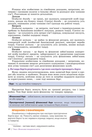 48 / Тема 1. Фінансове планування життя
Різниця між особистими та сімейними доходами, витратами, ак-
тивами і пасивами полягає в їхньому обсязі та розподілі між членами
сім’ї. Розгляньмо ці поняття детальніше.
Доходи
Особисті доходи – це гроші, які належать конкретній особі (зар­
плата, доходи від бізнесу тощо). Сімейні доходи – це сукупність усіх
доходів, отриманих усіма членами сім’ї (доходи від роботи тощо).
Витрати
Особисті витрати – це витрати, пов’язані з індивідуальними по-
требами та бажаннями (особисті покупки, розваги тощо). Сімейні ви-
трати – це сукупність усіх витрат сім’ї (оренда, комунальні послуги,
харчування, сімейні подорожі тощо).
Активи
Особисті активи – це майно та фінансові ресурси, які належать
конкретній особі (особистий банківський рахунок, ювелірні вироби
тощо). Сімейні активи – це сукупність усіх активів, якими володіє
сім’я (нерухомість, автомобілі тощо).
Пасиви
Особисті пасиви – це борги та фінансові зобов’язання конкрет-
ної особи (особисті кредити, заборгованості за кредитними картками
тощо). Сімейні пасиви – це сукупність усіх фінансових зобов’язань
сім’ї (іпотека1
, автокредити тощо).
Управління особистими та сімейними доходами / витратами, ак-
тивами й пасивами вимагає ретельного планування і взаєморозуміння
між усіма членами сім’ї для досягнення фінансових цілей.
5. Які види боргів розрізняють і до яких наслідків призводять борги
Якщо людина неплатоспроможна, вона зазвичай бере гроші в кре-
дит або позичає в знайомих. Згодом вона може стати нездатною відда-
вати ці кошти, особливо якщо до того ж потрібно віддавати відсотки
за користування ними, – саме тоді виникає борг.
Борг – те, що потрібно повернути.
Предметом боргу можуть бути як грошові ресурси, так і інше
майно. Тож борг може мати фінансову чи товарну природу.
Фінансовий борг – зобов’язання, яке виникає як наслідок отримання позич-
ки або кредиту.
Прострочений (поганий) фінансовий борг виникає, якщо позичальник
не вико­
нує свої зобов’язання щодо погашення боргу вчасно.
ПРАЦЮЄМО З ІНФОРМАЦІЄЮ
Ознайомтеся з інформацією про наслідки прострочення
боргів (мал. 12). Поясніть своїми словами, чому важливо по-
вертати борги та які переваги отримує людина, якщо вчасно
їх повертає.
1
Іпотека – застава землі, нерухомого майна.
 