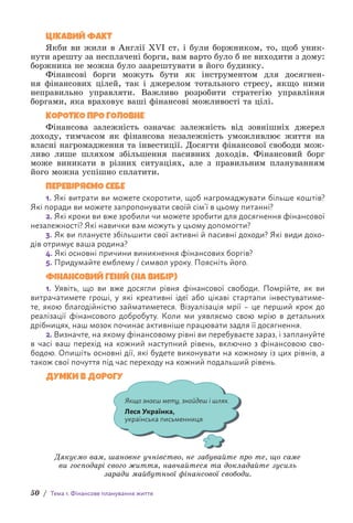 50 / Тема 1. Фінансове планування життя
ЦІКАВИЙ ФАКТ
Якби ви жили в Англії XVI ст. і були боржником, то, щоб уник­
нути арешту за несплачені борги, вам варто було б не в­
иходити з дому:
боржника не можна було заарештувати в його будинку.
Фінансові борги можуть бути як інструментом для досягнен-
ня ф­
інансових цілей, так і джерелом тотального стресу, якщо ними
н­
епра­
вильно управляти. Важливо розробити стратегію управління
боргами, яка враховує ваші фінансові можливості та цілі.
КОРОТКО ПРО ГОЛОВНЕ
Фінансова залежність означає залежність від зовнішніх джерел
доходу, тимчасом як фінансова незалежність уможливлює життя на
власні нагромадження та інвестиції. Досягти фінансової свободи мож-
ливо лише шляхом збільшення пасивних доходів. Фінансовий борг
може виникати в різних ситуаціях, але з правильним плануванням
його можна успішно сплатити.
ПЕРЕВІРЯЄМО СЕБЕ
1. Які витрати ви можете скоротити, щоб нагромаджувати більше коштів?
Які поради ви можете запропонувати своїй сім’ї в цьому питанні?
2. Які кроки ви вже зробили чи можете зробити для досягнення фінансової
незалежності? Які навички вам можуть у цьому допомогти?
3. Як ви плануєте збільшити свої активні й пасивні доходи? Які види дохо-
дів отримує ваша родина?
4. Які основні причини виникнення фінансових боргів?
5. Придумайте емблему / символ уроку. Поясніть його.
ФІНАНСОВИЙ ГЕНІЙ (НА ВИБІР)
1. Уявіть, що ви вже досягли рівня фінансової свободи. Помрійте, як ви
в­
итрачатимете гроші, у які креативні ідеї або цікаві стартапи інвестуватиме-
те, якою благодійністю займатиметеся. Візуалізація мрії – це перший крок до
р­
еалізації фінансового добробуту. Коли ми уявляємо свою мрію в детальних
дрібницях, наш мозок починає активніше працювати задля її досягнення.
2. Визначте, на якому фінансовому рівні ви перебуваєте зараз, і заплануйте
в часі ваш перехід на кожний наступний рівень, включно з фінансовою сво-
бодою. Опишіть основні дії, які будете виконувати на кожному із цих рівнів, а
також свої почуття під час переходу на кожний подальший рівень.
ДУМКИ В ДОРОГУ
Якщо знаєш мету, знайдеш і шлях.
Леся Українка,
українська письменниця
Дякуємо вам, шановне учнівство, не забувайте про те, що саме
ви господарі свого життя, навчайтеся та докладайте зусиль
заради майбутньої фінансової свободи.
 