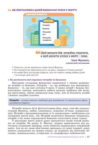 § 6. Як постановка цілей визначає успіх у житті / 51
§ 6. 
ЯК ПОСТАНОВКА ЦІЛЕЙ ВИЗНАЧАЄ УСПІХ У ЖИТТІ
Потреби
Бажання
Фінансова
ціль
Фінансове
планування
Ключові поняття

Щоб виграти бій, потрібна стратегія,
а щоб досягти успіху в житті – план.
Іван Франко,
український письменник
• Поясніть, як ви зрозуміли слова Івана Франка.
• Чи плануєте ви свою діяльність на день, тиждень? З якою метою?
• Чи може бути успішною людина, яка не ставить перед собою цілей
і не планує своє життя?
1. Як розпізнати свої справжні потреби та бажання
Важливою складовою фінансової грамотності є вміння розрізня-
ти потреби та бажання. Потреба – те, що необхідне для виживання.
Б­
ажання – те, що нам хотілося б мати. Є низка потреб і бажань без-
коштовних: повітря, можливість робити ранкову пробіжку або вечір-
ню прогулянку, прісна джерельна вода тощо. Але за більшість потреб
і бажань потрібно платити.
Потреби – основні вимоги, необхідні для виживання та нормального функ­
ціо­
нування людини.
Потреби можуть бути фізіологічними (їжа, вода, сон) або психоло-
гічними (безпека, любов, самоповага, соціальні зв’язки, самореаліза-
ція). Потреби є фундаментальними та їх задоволення є необхідним для
підтримки життя (мал. 14). Потреби включають бажання: наприклад,
потреба в їжі може породжувати бажання скуштувати певну страву.
У реальному житті доволі рідко трапляється такий чіткий розпо-
діл на потреби. На думку А. Маслоу, людина замислюється над на-
ступною сходинкою піраміди, коли повністю задовольнить попередній
запит. Але не всі люди обов’язково проходять усі рівні ієрархії, деякі
можуть залишатися на певних етапах, це залежить від життєвих об-
ставин, індивідуальних, історичних та географічних особливостей.
 