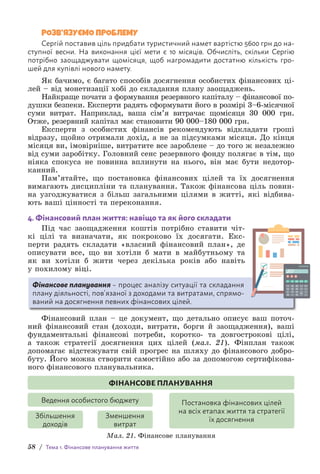 58 / Тема 1. Фінансове планування життя
РОЗВ’ЯЗУЄМО ПРОБЛЕМУ
Cергій поставив ціль придбати туристичний намет вартістю 5600 грн до на-
ступної в­
есни. На виконання цієї мети є 10 місяців. Обчисліть, скільки Сергію
потрібн­
о з­
аощаджувати щомісяця, щоб нагромадити достатню кількість гро-
шей для к­
упівлі нового намету.
Як бачимо, є багато способів досягнення особистих фінансових ці-
лей – від монетизації хобі до складання плану заощаджень.
Найкраще почати з формування резервного капіталу – фінансової по-
душки безпеки. Експерти радять сформувати його в розмірі 3–6-­
місячної
суми витрат. Наприклад, ваша сім’я витрачає щомісяця 30 000 грн.
Отже, резервний капітал має становити 90 000–180 000 грн.
Експерти з особистих фінансів рекомендують відкладати гроші
відразу, щойно отримали дохід, а не за підсумками місяця. До кінця
місяця ви, імовірніше, витратите все зароблене – до того ж незалежно
від суми заробітку. Головний сенс резервного фонду полягає в тім, що
ніяка спокуса не повинна вплинути на нього, він має бути недотор-
канний.
Пам’ятайте, що постановка фінансових цілей та їх досягнення
в­
имагають дисципліни та планування. Також фінансова ціль повин­
на узгоджуватися з більш загальними цілями в житті, які відбива-
ють ваші цінності та переконання.
4. Фінансовий план життя: навіщо та як його складати
Під час заощадження коштів потрібно ставити чіт-
кі цілі та визначати, як покроково їх досягати. Екс-
перти радять складати «власний фінансовий план», де
описувати все, що ви хотіли б мати в майбутньому та
як ви хотіли б жити через декілька років або навіть
у п­
охилому віці.
Фінансове планування – процес аналізу ситуації та складання
плану діяльності, пов’язаної з доходами та витратами, спрямо-
ваний на досягнення певних фінансових цілей.
Фінансовий план – це документ, що детально описує ваш поточ-
ний фінансовий стан (доходи, витрати, борги й заощадження), ваші
фундаментальні фінансові потреби, коротко- та довгострокові цілі,
а також стратегії досягнення цих цілей (мал. 21). Фінплан також
д­
опомагає відстежувати свій прогрес на шляху до фінансового добро-
буту. Його можна створити самостійно або за допомогою сертифікова-
ного фінансового планувальника.
ФІНАНСОВЕ ПЛАНУВАННЯ
Збільшення
доходів
Зменшення
витрат
Ведення особистого бюджету Постановка фінансових цілей
на всіх етапах життя та стратегії
їх досягнення
Мал. 21. Фінансове планування
 