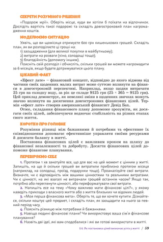 § 6. Як постановка цілей визначає успіх у житті / 59
СЕКРЕТИ РОЗУМНОГО РІШЕННЯ
«Подорож мрії». Оберіть місце, куди ви хотіли б поїхати на відпочинок.
Д­
ослідіть вартість такої подорожі та складіть довгостроковий план нагрома-
дження коштів.
МОДЕЛЮЄМО СИТУАЦІЮ
Уявіть, що ви щомісяця отримуєте 600 грн кишенькових грошей. Складіть
план, як ви розподіляєте ці гроші на:
1) заощадження (для великої покупки в майбутньому);
2) витрати на розваги (кіно, солодощі тощо);
3) благодійність (допомогу іншим).
Поясніть свій розподіл і обчисліть, скільки грошей ви можете нагромадити
за 6 місяців, якщо будете дотримуватися цього плану.
ЦІКАВИЙ ФАКТ
«Ефект лате» – фінансовий концепт, відповідно до якого відмова від
частини своїх щоденних малих витрат може суттєво вплинути на фінан-
си в довго­
строковій перспективі. Наприклад, якщо щодня витрачати
25 грн на солодку воду, за рік це складе 9125 грн (25 × 365 = 9125 грн).
Цей приклад демонструє, як невеликі зміни в щоденних звичках можуть
значно вплинути на досягнення довгострокових фінансових цілей. Тер-
мін «ефект лате» створив американський фінансист Девід Бах.
Отже, складання фінансового плану допоможе зрозуміти, як дося-
гати своїх цілей, забезпечуючи водночас стабільність на різних етапах
свого життя.
КОРОТКО ПРО ГОЛОВНЕ
Розуміння різниці між бажаннями й потребами та ефективне їх
співвідношення допомагає ефективніше управляти своїми ресурсами
й досягати балансу в житті.
Постановка фінансових цілей є важливим кроком на шляху до
ф­
інансової незалежності та добробуту. Досягти фінансових цілей до-
поможе фінансове планування.
ПЕРЕВІРЯЄМО СЕБЕ
1. Протягом 1 хв занотуйте все, що для вас на цей момент є цінним у житті.
Запишіть, на що й скільки грошей ви витратили приблизно протягом місяця
(н­
априклад, на солодощі, проїзд, подарунки тощо). Проаналізуйте свої витрати.
В­
изначте, чи є відповідність між вашими цінностями та реальними витратам­
и.
Чи є цінності, на які взагалі не витрачали грошей останнім часом? Якщо так,
п­
отрібно або переглянути цінності, або переформатувати свої витрати.
2. Напишіть есе на тему «Чому важливо мати фінансові цілі?», у якому
н­
аведіть приклади з власного життя або з життя близьких чи відомих людей.
3. «Моя перша фінансова мета». Оберіть те, що ви хочете купити. Дізнайте-
ся, скільки коштує цей предмет, і складіть план, як заощадити на нього за пев-
ний період часу.
4. Поясніть різницю між потребами й бажаннями.
5. Навіщо людині фінансові плани? Чи використовує ваша сім’я фінансове
планування?
6. Назвіть дві ідеї, які вам сподобалися і які ви готові використати в житті.
 