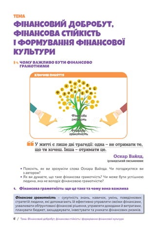 6 / Тема. Фінансовий добробут, фінансова стійкість і формування фінансової культури
§ 1. 
ЧОМУ ВАЖЛИВО БУТИ ФІНАНСОВО
ГРАМОТНИМИ
Ключові поняття
Ф
і
д о
б р о
б
у
т
н
а
н
с
о
в
и й

У житті є лише дві трагедії: одна – не отримати те,
що ти хочеш. Інша – отримати це.
Оскар Вайлд,
ірландський письменник
• 
Поясніть, як ви зрозуміли слова Оскара Вайлда. Чи погоджуєтеся ви
з автором?
• 
Як ви думаєте, що таке фінансова грамотність? Чи може бути успішною
людина, яка не володіє фінансовою грамотністю?
1. Фінансова грамотність: що це таке та чому вона важлива
Фінансова грамотність – сукупність знань, навичок, умінь, поведінкових
стратегій людини, які допомагають їй ефективно управляти своїми фінансами,
ухвалювати обґрунтовані фінансові рішення, управляти доходами й витратами,
планувати бюджет, заощаджувати, інвестувати та уникати фінансових ризиків.
ТЕМА
Фінансовий добробут,
фінансова стійкість
і формування фінансової
культури
 