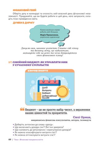 60 / Тема 1. Фінансове планування життя
ФІНАНСОВИЙ ГЕНІЙ
Оберіть дату в календарі та оголосіть свій власний день фінансової неза-
лежності. Придумайте, що ви будете робити в цей день, кого запросите, скла-
діть план проведення свята.
ДУМКИ В ДОРОГУ
Кожна маленька справа
робить світ більшим.
Марія Примаченко,
українська художниця
Дякуємо вам, шановне учнівство. Ставте собі чітку
та досяжну мету, що надихатиме,
мотивуйте себе на успіх та чесно дотримуйтеся
свого фінансового плану!
§ 7. СІМЕЙНИЙ БЮДЖЕТ: ЯК УПРАВЛЯТИ НИМ
У СУЧАСНОМУ СУСПІЛЬСТВІ
Дохід
Витрати
Бюджет
Диверсифікація
доходів
Ключові поняття

Бюджет – це не просто набір чисел, а вираження
наших цінностей та пріоритетів.
Сюзі Орман,
американська фінансова консультантка, авторка, телеведуча
• Доберіть антоніми до слова «дохід».
• Що включають доходи сім’ї? Які їхні джерела?
• Що належить до регулярних і нерегулярних доходів?
• Як можна класифікувати витрати сім’ї?
• Як можна оптимізувати витрати сім’ї?
 