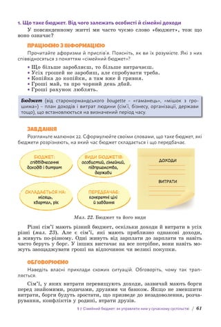 § 7. Сімейний бюджет: як управляти ним у сучасному суспільстві / 61
1. Що таке бюджет. Від чого залежать особисті й сімейні доходи
У повсякденному житті ми часто чуємо слово «бюджет», тож що
воно означає?
ПРАЦЮЄМО З ІНФОРМАЦІЄЮ
Прочитайте афоризми й прислів’я. Поясніть, як ви їх розумієте. Які з них
співвідносяться з поняттям «сімейний бюджет»?
• Що більше заробляєш, то більше витрачаєш.
• Усіх грошей не заробиш, але спробувати треба.
• Копійка до копійки, а там вже й гривня.
• Гроші май, та про чорний день дбай.
• Гроші рахунок люблять.
Бюджет (від старонормандського bougette – «гаманець», «мішок з гро-
шима») – план доходів і витрат людини (сім’ї, бізнесу, організації, держави
тощо), що встановлюється на визначений період часу.
ЗАВДАННЯ
Розгляньте малюнок 22. Сформулюйте своїми словами, що таке бюджет, які
бюджети розрізняють, на який час бюджет складається і що передбачає.
БЮДЖЕТ:
співвіднесення
доходів і витрат
СКЛАДАЄТЬСЯ НА:
місяць,
квартал, рік
ПЕРЕДБАЧАЄ:
конкретні цілі
й завдання
ВИДИ БЮДЖЕТІВ:
особистий, сімейний,
підприємства,
держави
ДОХОДИ
ВИТРАТИ
Мал. 22. Бюджет та його види
Різні сім’ї мають різний бюджет, оскільки доходи й витрати в усіх
різні (мал. 23). Але є сім’ї, які мають приблизно однакові доходи,
а живуть по-різному. Одні живуть від зарплати до зарплати та навіть
часто беруть у борг. У інших вистачає на все потрібне, вони навіть мо-
жуть заощаджувати гроші на відпочинок чи великі покупки.
ОБГОВОРЮЄМО
Наведіть власні приклади схожих ситуацій. Обговоріть, чому так трап­
ляється.
Сім’ї, у яких витрати перевищують доходи, зазвичай мають борги
перед знайомими, родичами, друзями чи банком. Якщо не зменшити
витрати, борги будуть зростати, що призведе до незадоволення, розча-
рування, конфліктів у родині, втрати друзів.
 