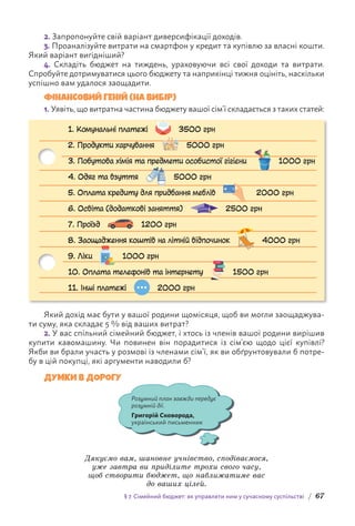 § 7. Сімейний бюджет: як управляти ним у сучасному суспільстві / 67
2. Запропонуйте свій варіант диверсифікації доходів.
3. Проаналізуйте витрати на смартфон у кредит та купівлю за власні кошти.
Який варіант вигідніший?
4. Складіть бюджет на тиждень, ураховуючи всі свої доходи та витрати.
Спробуйте дотримуватися цього бюджету та наприкінці тижня оцініть, наскільки
успішно вам удалося заощадити.
ФІНАНСОВИЙ ГЕНІЙ (НА ВИБІР)
1. Уявіть, що витратна частина бюджету вашої сім’ї складається з таких статей:
1. Комунальні платежі 3500 грн
2. Продукти харчування 5000 грн
3. Побутова хімія та предмети особистої гігієни 1000 грн
4. Одяг та взуття 5000 грн
5. Оплата кредиту для придбання меблів 2000 грн
6. Освіта (додаткові заняття) 2500 грн
7. Проїзд 1200 грн
8. Заощадження коштів на літній відпочинок 4000 грн
9. Ліки 1000 грн
10. Оплата телефонів та інтернету 1500 грн
11. Інші платежі 2000 грн
Який дохід має бути у вашої родини щомісяця, щоб ви могли заощаджува-
ти суму, яка складає 5 % від ваших витрат?
2. У вас спільний сімейний бюджет, і хтось із членів вашої родини вирішив
купити кавомашину. Чи повинен він порадитися із сім’єю щодо цієї купівлі?
Якби ви брали участь у розмові із членами сім’ї, як ви обґрунтовували б потре-
бу в цій покупці, які аргументи наводили б?
ДУМКИ В ДОРОГУ
Розумний план завжди передує
розумній дії.
Григорій Сковорода,
український письменник
Дякуємо вам, шановне учнівство, сподіваємося,
уже завтра ви приділите трохи свого часу,
щоб створити бюджет, що наближатиме вас
до ваших цілей.
 