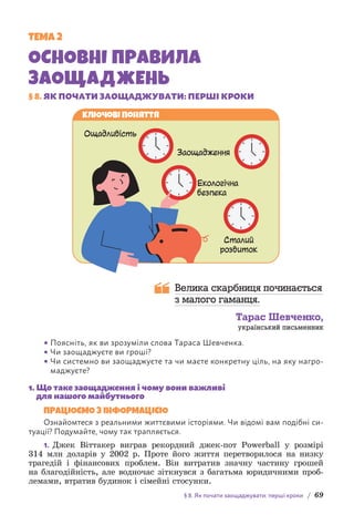 § 8. Як почати заощаджувати: перші кроки / 69
ТЕМА 2
ОСНОВНІ ПРАВИЛА
ЗАОЩАДЖЕНЬ
§ 8. ЯК ПОЧАТИ ЗАОЩАДЖУВАТИ: ПЕРШІ КРОКИ
Екологічна
безпека
Сталий
розвиток
Заощадження
Ощадливість
Ключові поняття
Велика скарбниця починається
з малого гаманця.
Тарас Шевченко,
український письменник
• Поясніть, як ви зрозуміли слова Тараса Шевченка.
• Чи заощаджуєте ви гроші?
• Чи системно ви заощаджуєте та чи маєте кон­
кретну ціль, на яку нагро-
маджуєте?
1. 
Що таке заощадження і чому вони важливі
для нашого майбутнього
ПРАЦЮЄМО З ІНФОРМАЦІЄЮ
Ознайомтеся з реальними життєвими історіями. Чи відомі вам подібні си-
туації? Подумайте, чому так трапляється.
1. Джек Віттакер виграв рекордний джек-пот Powerball у розмірі
314 млн доларів у 2002 р. Проте його життя перетворилося на низку
трагедій і фінансових проблем. Він витратив значну частину грошей
на благодійність, але водночас зіткнувся з багатьма юридичними проб­
лемами, втратив будинок і сімейні стосунки.
 