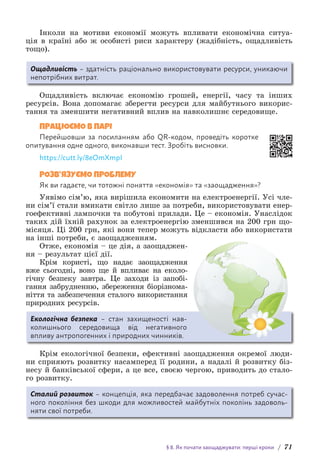 § 8. Як почати заощаджувати: перші кроки / 71
Інколи на мотиви економії можуть впливати економічна ситуа-
ція в країні або ж особисті риси характеру (жадібність, ощадливість
тощо).
Ощадливість – здатність раціонально використовувати ресурси, уникаючи
непотрібних витрат.
Ощадливість включає економію грошей, енергії, часу та інших
р­
есурсів. Вона допомагає зберегти ресурси для майбутнього викорис-
тання та зменшити негативний вплив на навколишнє с­
ередовище.
ПРАЦЮЄМО В ПАРІ
Перейшовши за посиланням або QR-кодом, проведіть коротке
опитування одне одного, виконавши тест. Зробіть висновки.
https://cutt.ly/8eOmXmpI
РОЗВ’ЯЗУЄМО ПРОБЛЕМУ
Як ви гадаєте, чи тотожні поняття «економія» та «заощадження»?
Уявімо сім’ю, яка вирішила економити на електроенергії. Усі чле-
ни сім’ї стали вмикати світло лише за потреби, використовувати енер-
гоефективні лампочки та побутові прилади. Це – економія. Унаслідок
таких дій їхній рахунок за електроенергію зменшився на 200 грн що-
місяця. Ці 200 грн, які вони тепер можуть відкласти або використати
на інші потреби, є заощадженням.
Отже, економія – це дія, а заощаджен-
ня – результат цієї дії.
Крім користі, що надає заощадження
вже сьогодні, воно ще й впливає на еколо-
гічну безпеку завтра. Це заходи із запобі-
гання з­
абрудненню, збереження біорізнома-
ніття та забезпечення сталого в­
ико­
ристання
природних ресурсів.
Екологічна безпека – стан захищеності нав­
колишнього середовища від нега­
тивного
впливу антропогенних і природних чинників.
Крім екологічної безпеки, ефективні заощадження окремої люди-
ни сприяють розвитку насамперед її родини, а надалі й розвитку біз-
несу й банківської сфери, а це все, своєю чергою, приводить до стало-
го розвитку.
Сталий розвиток – концепція, яка передбачає задоволення потреб сучас-
ного покоління без шкоди для можливостей майбутніх поколінь задоволь-
няти свої потреби.
 