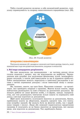 72 / Тема 2. Основні правила заощаджень
Тобто сталий розвиток включає в себе економічний розвиток, соці-
альну справедливість та охорону навколишнього середовища (мал. 28).
СТАЛИЙ
РОЗВИТОК
Суспільство
Екологія Економіка
Мал. 28. Сталий розвиток
ПРАЦЮЄМО З ІНФОРМАЦІЄЮ
Розгляньте малюнок 28 і, виходячи з власного життєвого досвіду, поясніть, який
взаємозв’язок існує між розвитком економіки, соціумом та екологією.
2. Які види заощаджень розрізняють
Ми вже визначили, що заощадження – це частина доходу після
сплати податків і витрат, яку ми відкладаємо на майбутнє. Заоща-
дження нам потрібні для досягнення фінансових цілей, непередбачу-
ваних ситуацій, а також щоб інвестувати та ще й отримати прибуток.
Тобто заощадження можуть перетікати в інвестиції (вкладення в ак-
тиви з метою отримання доходів) і після інвестицій знову в заоща-
дження.
Ви, напевно, знаєте, що таке банк. Простими словами – це органі-
зація, яка проводить операції з грошима. Маючи вільні кошти, люди
найчастіше розміщують їх саме в банках на депозитних рахунках. Це
можуть робити не лише фізичні особи, а й фірми, заводи, підприєм-
ства, які теж розміщують тимчасово вільні кошти та отримують свій
дохід у вигляді відсотків за депозитами.
Щоб мати можливість сплачувати відсотки за депозитами, банки,
прийнявши кошти на зберігання, видають кредити тим, хто тимча-
сово потребує грошей. Це можуть бути як фізичні особи, так і вироб-
ники товарів і послуг. Люди або компанії користуються кредитними
грошима й сплачують за це банку відсотки за кредитами, які значно
вищі, ніж відсотки за депозитами. Так заробляють банки.
 