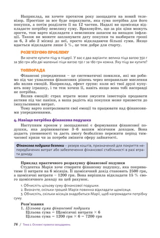 76 / Тема 2. Основні правила заощаджень
Наприклад, ви хочете протягом року заощадити на новий теле-
візор. Простіше за все буде порахувати, яка сума потрібна для його
покупки, а потім розділити її на 12 частин. Надалі ви щомісяця від-
кладаєте потрібну невелику суму. Враховуйте, що за рік ціни можуть
зрости, тож варто відкладати з невеликим запасом на випадок інфля-
ції. Також ви можете запланувати дату покупки та назбирати гроші
за 6, 3 або 2 місяці до неї, просто відкладаючи більші суми. Якщо
вдається відкладати лише 5 %, це теж добре для старту.
РОЗВ’ЯЗУЄМО ПРОБЛЕМУ
Ви хочете купити піцу в піцерії. У вас є два варіанти: велика піца вагою 350 г
за 360 грн або дві маленькі піци вагою 150 г за 180 грн кожна. Яку піцу ви купите?
ТОППОРАДА
Фінансові упередження – це систематичні помилки, які ми роби-
мо під час ухвалення фінансових рішень через неправильне мислення
або вплив емоцій. Наприклад, ефект групи: коли всі твої друзі купу-
ють нову іграшку, і ти теж хочеш її, навіть якщо вона тобі насправді
не потрібна.
Вплив емоцій: страх втрати може змусити інвесторів продавати
активи під час паніки, а ваша радість від покупки може призвести до
імпульсивних витрат.
Тому варто контролювати свої емоції та працювати над фінансови-
ми упередженнями.
4. Навіщо потрібна фінансова подушка
Наступним кроком у заощадженні є формування фінансової по-
душки, яка дорівнюватиме 3–6 вашим місячним доходам. Вона
д­
одасть упевненості та дасть змогу безболісно пережити період тим-
часової кризи чи за потреби змінити сферу зайнятості.
Фінансова подушка безпеки – резерв коштів, призначений для покриття не-
передбачених витрат або забезпечення фінансової стабільності в разі втра-
ти доходу.
Приклад практичного розрахунку фінансової подушки
Студентка Марія хоче створити фінансову подушку, яка покрива-
тиме її витрати на 6 місяців. Її щомісячний дохід становить 2500 грн,
а щомісячні витрати – 1200 грн. Вона вирішила відкладати 15 % сво-
го щомісячного доходу на цей рахунок.
1. Обчисліть цільову суму фінансової подушки.
2. Визначте, скільки грошей Марія повинна відкладати щомісяця.
3. Обчисліть, скільки місяців знадобиться Марії, щоб нагромадити по­
трібну
суму.
Розв’язання
1. Цільова сума фінансової подушки
Цільова сума = Щомісячні витрати ( 6
Цільова сума = 1200 грн ( 6 = 7200 грн
 