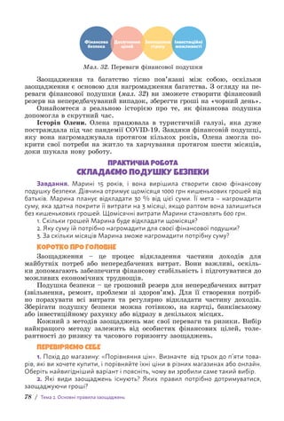 78 / Тема 2. Основні правила заощаджень
Фінансова
безпека
Досягнення
цілей
Зменшення
стресу
Інвестиційні
можливості
Мал. 32. Переваги фінансової подушки
Заощадження та багатство тісно пов’язані між собою, оскільки
з­
аощадження є основою для нагромадження багатства. З огляду на пе-
реваги фінансової подушки (мал. 32) ви зможете створити фінансовий
р­
езерв на непередбачуваний випадок, зберегти гроші на «чорний день».
Ознайомтеся з реальною історією про те, як фінансова подушка
допомогла в скрутний час.
Історія Олени. Олена працювала в туристичній галузі, яка дуже
постраждала під час пандемії COVID-19. Завдяки фінансовій подушці,
яку вона нагромаджувала протягом кількох років, Олена змогла по-
крити свої потреби на житло та харчування протягом шести місяців,
доки шукала нову роботу.
ПРАКТИЧНА РОБОТА
СКЛАДАЄМО ПОДУШКУ БЕЗПЕКИ
Завдання. Марині 15 років, і вона вирішила створити свою фінансову
п­
одушку безпеки. Дівчина отримує щомісяця 1000 грн кишенькових грошей від
батьків. Марина планує відкладати 30 % від цієї суми. Її мета – нагромадити
суму, яка здатна покрити її витрати на 3 місяці, якщо раптом вона залишиться
без кишенькових грошей. Щомісячні витрати Марини становлять 600 грн.
1. Скільки грошей Марина буде відкладати щомісяця?
2. Яку суму їй потрібно нагромадити для своєї фінансової подушки?
3. За скільки місяців Марина зможе нагромадити потрібну суму?
КОРОТКО ПРО ГОЛОВНЕ
Заощадження – це процес відкладення частини доходів для
м­
айбутніх потреб або непередбачених витрат. Вони важливі, оскіль-
ки допомагають забезпечити фінансову стабільність і підготуватися до
можливих економічних труднощів.
Подушка безпеки – це грошовий резерв для непередбачених витрат
(звільнення, ремонт, проблеми зі здоров’ям). Для її створення потріб-
но порахувати всі витрати та регулярно відкладати частину доходів.
З­
берігати подушку безпеки можна готівкою, на картці, банківському
або інвестиційному рахунку або відразу в декількох місцях.
Кожний з методів заощаджень має свої переваги та ризики. Вибір
найкращого методу залежить від особистих фінансових цілей, толе-
рантності до ризику та часового горизонту заощаджень.
ПЕРЕВІРЯЄМО СЕБЕ
1. Похід до магазину: «Порівняння цін». Визначте від трьох до п’яти това-
рів, які ви хочете купити, і порівняйте їхні ціни в різних магазинах або онлайн.
Оберіть найвигідніший варіант і поясніть, чому ви зробили саме такий вибір.
2. Які види заощаджень існують? Яких правил потрібно дотримуватися,
з­
аощаджуючи гроші?
 