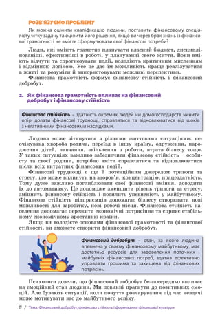 8 / Тема. Фінансовий добробут, фінансова стійкість і формування фінансової культури
РОЗВ’ЯЗУЄМО ПРОБЛЕМУ
Як можна оцінити кваліфікацію людини, поставити фінансовому спеціа-
лісту чітку задачу та оцінити його рішення, якщо ви через брак знань із фінансо-
вої грамотності не вмієте сформулювати свої фінансові потреби?
Люди, які вміють грамотно планувати власний бюджет, дисциплі-
нованіші, ефективніші в роботі, у плануванні свого життя. Вони вмі-
ють відчути та спрогнозувати події, володіють критичним мисленням
і відмінною логікою. Усе це дає їм можливість краще реалізуватися
в житті та розуміти й використовувати можливі перспективи.
Фінансова грамотність формує фінансову стійкість і фінансовий
добробут.
2. Як фінансова грамотність впливає на фінансовий
добробут і фінансову стійкість
Фінансова стійкість – здатність окремих людей чи домогосподарств чинити
опір, долати фінансові труднощі, справлятися та відновлюватися від шоків
з негативними фінансовими наслідками.
Людина може зіткнутися з різними життєвими ситуаціями: не-
очікувана хвороба родича, переїзд в іншу країну, одруження, наро­
дження дітей, навчання, звільнення з роботи, втрата бізнесу тощо.
У таких ситуаціях важливо забезпечити фінансову стійкість – особи-
сту та своєї родини, потрібно вміти справлятися та відновлюватися
після всіх витратних фінансових подій.
Фінансові труднощі є ще й потенційним джерелом тривоги та
стресу, що може вплинути на здоров’я, концентрацію, працездатність.
Тому дуже важливо поглиблювати свої фінансові вміння, доводити
їх до автоматизму. Це допоможе зменшити рівень тривоги та стресу,
зміцнить фінансову стійкість і посилить упевненість у майбутньому.
Фінансова стійкість підприємців допомагає бізнесу створювати нові
можливості для заробітку, нові робочі місця. Фінансова стійкість на-
селення допомагає пережити економічні потрясіння та сприяє стабіль-
ному економічному зростанню країни.
Якщо ви володієте основами фінансової грамотності та фінансової
стійкості, ви зможете створити фінансовий добробут.
Фінансовий добробут – стан, за якого людина
впевнена у своєму фінансовому майбутньому, має
достатньо ресурсів для задоволення поточних і
майбутніх фінансових потреб, здатна ефективно
управляти грошима та захищена від фінансових
потрясінь.
Психологи довели, що фінансовий добробут безпосередньо впливає
на емоційний стан людини. Ми повинні прагнути до позитивних емо-
цій. Але бувають ситуації, коли почуття розчарування під час невдачі
може мотивувати вас до майбутнього успіху.
 