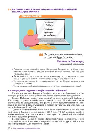80 / Тема 2. Основні правила заощаджень
§ 9. 
ЯК ЕФЕКТИВНО КЕРУВАТИ ОСОБИСТИМИ ФІНАНСАМИ
ТА ЗАОЩАДЖЕННЯМИ
Ключові поняття
Ощадлива
поведінка
Особиста
культура
заощаджень
Людина, яка не вміє економити,
ніколи не буде багатою.
Наполеон Бонапарт,
французький полководець
• Поясніть, як ви зрозуміли слова Наполеона Бонапарта. Чи були у вас
в­
ипадки, коли маленькі витрати вплинули на ваші великі плани або цілі?
Розкажіть про це.
• Як ви вважаєте, чи можна застосувати наведену цитату не лише до гро-
шей, а й до інших аспектів життя, наприклад до часу або зусиль?
• Чи можна навчитися бути ощадливими, чи це більше залежить від
х­
арактеру людини?
• Чи є у вас реальний досвід заощадження і купівлі за заощаджені гроші?
1. Як ощадливість допомагає фінансовій стабільності
Чи відомо вам про Воррена Баффета, одного з найуспішніших ін-
весторів усіх часів, який уславився своєю ощадливою поведінкою?
Воррен Баффет, голова і генеральний директор компанії Berkshire
Hathaway, є одним з найбагатших людей у світі. Він відомий своєю
скромністю та ощадливістю, яка разом з його працелюбством та інте­
ресом до бізнесу й інвестуванням із самого дитинства привела його до
повної фінансової свободи.
Одним з найвідоміших прикладів його ощадливості є те, що він
досі живе в будинку, який купив у 1958 р. за 31 500 доларів. Баффет
також вирізняється тим, що не витрачає гроші на розкішні автомобілі
або інші предмети розкоші.
Підприємець відомий своєю філантропічною діяльністю. Його
ощадливість дала йому змогу нагромадити значні ресурси, які він те-
пер використовує для допомоги іншим.
 