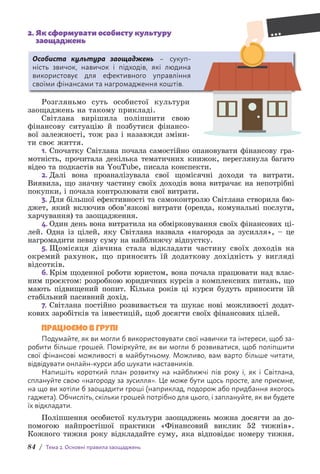 84 / Тема 2. Основні правила заощаджень
2. 
Як сформувати особисту культуру
заощаджень
Особиста культура заощаджень – сукуп-
ність звичок, навичок і підходів, які людина
в­
икористовує для ефективного управління
с­
воїми фінансами та нагромадження коштів.
Розгляньмо суть особистої культури
заощаджень на такому прик­
ладі.
Світлана вирішила поліпшити свою
ф­
інансову ситуацію й позбутися фінансо-
вої залежності, тож раз і назавжди зміни-
ти своє життя.
1. Спочатку Світлана почала самостійно опановувати фінансову гра-
мотність, прочитала декілька тематичних книжок, переглянула багато
відео та подкастів на YouТube, писала конспекти.
2. Далі вона проаналізувала свої щомісячні доходи та витрати.
В­
иявила, що значну частину своїх доходів вона витрачає на непотрібні
покупки, і почала контролювати свої витрати.
3. Для більшої ефективності та самоконтролю Світлана створила бю-
джет, який включив обов’язкові витрати (оренда, комунальні по­
слуги,
харчування) та заощадження.
4. Один день вона витратила на обмірковування своїх фінансових ці-
лей. Одна із цілей, яку Світлана назвала «нагорода за зусилля», – це
нагромадити певну суму на найближчу відпустку.
5. Щомісяця дівчина стала відкладати частину своїх доходів на
окремий рахунок, що приносить їй додаткову дохідність у вигляді
відсотків.
6. Крім щоденної роботи юристом, вона почала працювати над влас-
ним проєктом: розробкою юридичних курсів з комплекс­
них питань, що
мають підвищений попит. Кілька років ці курси будуть приносити їй
стабільний пасивний дохід.
7. Світлана постійно розвивається та шукає нові можливості додат-
кових заробітків та інвестицій, щоб досягти своїх фінансових цілей.
ПРАЦЮЄМО В ГРУПІ
Подумайте, як ви могли б використовувати свої навички та інтереси, щоб за-
робити більше грошей. Поміркуйте, як ви могли б розвиватися, щоб поліпшити
свої фінансові можливості в майбутньому. Можливо, вам варто більше читати,
відвідувати онлайн-курси або шукати наставників.
Напишіть короткий план розвитку на найближчі пів року і, як і Світлана,
сплануйте свою «нагороду за зусилля». Це може бути щось просте, але приємне,
на що ви хотіли б з­
аощадити гроші (наприклад, подорож або придбання якогось
гаджета). Обчисліть, скільки грошей потрібно для цього, і заплануйте, як ви будете
їх відкладати.
Поліпшення особистої культури заощаджень можна досягти за до-
помогою найпростішої практики «Фінансовий виклик 52 тижнів».
Кожного тижня року відкладайте суму, яка відповідає номеру тижня.
 