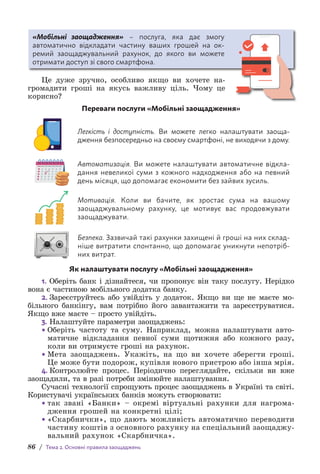 86 / Тема 2. Основні правила заощаджень
«Мобільні заощадження» – послуга, яка дає змогу
а­
втоматично відкладати частину ваших грошей на ок­
ремий з­
аощаджувальний рахунок, до якого ви можете
отримати доступ зі свого смартфона.
Це дуже зручно, особливо якщо ви хочете на-
громадити гроші на якусь важливу ціль. Чому це
корисно?
Переваги послуги «Мобільні заощадження»
Легкість і доступність. Ви можете легко налаштувати з­
аоща­
дження безпосередньо на своєму смартфоні, не виходячи з дому.
Автоматизація. Ви можете налаштувати автоматичне відкла-
дання невеликої суми з кожного надходження або на певний
день місяця, що допомагає економити без зайвих зусиль.
Мотивація. Коли ви бачите, як зростає сума на вашому
з­
аощад­
жувальному рахунку, це мотивує вас продовжувати
зао­
щаджувати.
Безпека. Зазвичай такі рахунки захищені й гроші на них склад-
ніше витратити спонтанно, що допомагає уникнути непотріб-
них витрат.
Як налаштувати послугу «Мобільні заощадження»
1. Оберіть банк і дізнайтеся, чи пропонує він таку послугу. Нерідко
вона є частиною мобільного додатка банку.
2. Зареєструйтесь або увійдіть у додаток. Якщо ви ще не маєте мо-
більного банкінгу, вам потрібно його завантажити та зареєструватися.
Якщо вже маєте – просто увійдіть.
3. Налаштуйте параметри заощаджень:
• Оберіть частоту та суму. Наприклад, можна налаштувати авто­
матичне відкладання певної суми щотижня або кожного разу,
коли ви отримуєте гроші на рахунок.
• Мета заощаджень. Укажіть, на що ви хочете зберегти гроші.
Це може бути подорож, купівля нового пристрою або інша мрія.
4. Контролюйте процес. Періодично переглядайте, скільки ви вже
заощадили, та в разі потреби змінюйте налаштування.
Сучасні технології спрощують процес заощаджень в Україні та світі.
Користувачі українських банків можуть створювати:
• так звані «Банки» – окремі віртуальні рахунки для нагро­
ма­
дження грошей на конкретні цілі;
• «Скарбнички», що дають можливість автоматично переводити
частину коштів з основного рахунку на спеціальний заоща­
джу­
вальний рахунок «Скарбничка».
 