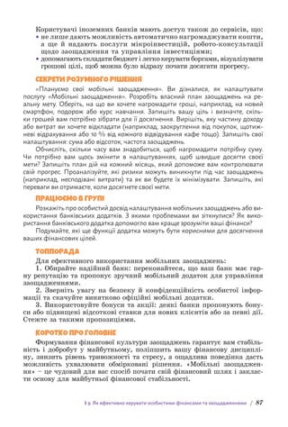 § 9. Як ефективно керувати особистими фінансами та заощадженнями / 87
Користувачі іноземних банків мають доступ також до сервісів, що:
• не лише дають можливість автоматично нагромаджувати кошти,
а ще й надають послуги мікроінвестицій, робото-консультації
щодо заощадження та управління інвестиціями;
• допомагають складати бюджет і легко керувати боргами, візуа­
лізувати
грошові цілі, щоб можна було відразу почати досягати прогресу.
СЕКРЕТИ РОЗУМНОГО РІШЕННЯ
«Плануємо свої мобільні заощадження». Ви дізналися, як налаштувати
п­
ослугу «Мобільні заощадження». Розробіть власний план заощаджень на ре-
альну мету. Оберіть, на що ви хочете нагромадити гроші, наприклад, на новий
смартфон, подорож або курс навчання. Запишіть вашу ціль і визначте, скіль-
ки грошей вам потрібно зібрати для її досягнення. Вирішіть, яку частину доходу
або витрат ви хочете відкладати (наприклад, заокруглення від покупок, щотиж-
неві в­
ідрахування або 10 % від кожного відвідування кафе тощо). Запишіть свої
н­
алаштування: сума або відсоток, частота заощаджень.
Обчисліть, скільки часу вам знадобиться, щоб нагромадити потрібну суму.
Чи потрібно вам щось змінити в налаштуваннях, щоб швидше досягти своєї
мети? Запишіть план дій на кожний місяць, який допоможе вам контролювати
свій п­
рогрес. Проаналізуйте, які ризики можуть виникнути під час заощаджень
(н­
априклад, несподівані витрати) та як ви будете їх мінімізувати. Запишіть, які
п­
ереваги ви отримаєте, коли досягнете своєї мети.
ПРАЦЮЄМО В ГРУПІ
Розкажіть про особистий досвід налаштування мобільних заощаджень або ви-
користання банківських додатків. З якими проблемами ви зіткнулися? Як вико-
ристання банківського додатка допомогло вам краще зрозуміти ваші фінанси?
Подумайте, які ще функції додатка можуть бути корисними для досягнення
ваших фінансових цілей.
ТОППОРАДА
Для ефективного використання мобільних заощаджень:
1. Обирайте надійний банк: переконайтеся, що ваш банк має гар-
ну репутацію та пропонує зручний мобільний додаток для управління
заощадженнями.
2. Зверніть увагу на безпеку й конфіденційність особистої інфор-
мації та скачуйте винятково офіційні мобільні додатки.
3. Використовуйте бонуси та акції: деякі банки пропонують бону-
си або підвищені відсоткові ставки для нових клієнтів або за певні дії.
Стежте за такими пропозиціями.
КОРОТКО ПРО ГОЛОВНЕ
Формування фінансової культури заощаджень гарантує вам стабіль-
ність і добробут у майбутньому, поліпшить вашу фінансову дисциплі-
ну, знизить рівень тривожності та стресу, а ощадлива поведінка дасть
можливість ухвалювати обмірковані рішення. «Мобільні заощаджен-
ня» – це чудовий для вас спосіб почати свій фінансовий шлях і заклас-
ти основу для майбутньої фінансової стабільності.
 