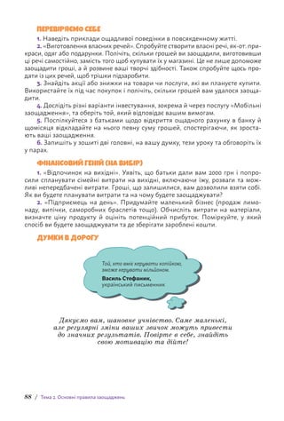 88 / Тема 2. Основні правила заощаджень
ПЕРЕВІРЯЄМО СЕБЕ
1. Наведіть приклади ощадливої поведінки в повсякденному житті.
2. «Виготовлення власних речей». Спробуйте створити власні речі, як-от: при-
краси, одяг або подарунки. Полічіть, скільки грошей ви заощадили, виготовивши
ці речі самостійно, замість того щоб купувати їх у магазині. Це не лише допоможе
заощадити гроші, а й розвине ваші творчі здібності. Також спробуйте щось про-
дати із цих речей, щоб трішки підзаробити.
3. Знайдіть акції або знижки на товари чи послуги, які ви плануєте купити.
Використайте їх під час покупок і полічіть, скільки грошей вам удалося заоща-
дити.
4. Дослідіть різні варіанти інвестування, зокрема й через послугу «Мобільні
заощадження», та оберіть той, який відповідає вашим вимогам.
5. Поспілкуйтеся з батьками щодо відкриття ощадного рахунку в банку й
щомісяця відкладайте на нього певну суму грошей, спостерігаючи, як зроста-
ють ваші заощадження.
6. Запишіть у зошиті дві головні, на вашу думку, тези уроку та обговоріть їх
у парах.
ФІНАНСОВИЙ ГЕНІЙ (НА ВИБІР)
1. «Відпочинок на вихідні». Уявіть, що батьки дали вам 2000 грн і попро-
сили спланувати сімейні витрати на вихідні, включаючи їжу, розваги та мож-
ливі непередбачені витрати. Гроші, що залишилися, вам дозволили взяти собі.
Як ви будете планувати витрати та на чому будете заощаджувати?
2. «Підприємець на день». Придумайте маленький бізнес (продаж лимо­
наду, випічки, саморобних браслетів тощо). Обчисліть витрати на матеріали,
визначте ціну продукту й оцініть потенційний прибуток. Поміркуйте, у який
спосіб ви будете заощаджувати та де зберігати зароблені кошти.
ДУМКИ В ДОРОГУ
Той, хто вміє керувати копійкою,
зможе керувати мільйоном.
Василь Стефаник,
український письменник
Дякуємо вам, шановне учнівство. Саме маленькі,
але регулярні зміни ваших звичок можуть привести
до значних результатів. Повірте в себе, знайдіть
свою мотивацію та дійте!
 