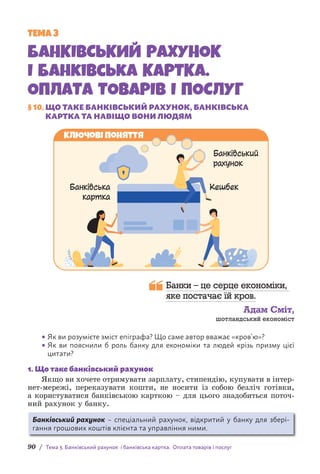 90 / Тема 3. Банківський рахунок і банківська картка. Оплата товарів і послуг
ТЕМА 3
БАНКІВСЬКИЙ РАХУНОК
І банківська КАРТКА.
ОПЛАТА ТОВАРІВ І ПОСЛУГ
§ 10. 
ЩО ТАКЕ БАНКІВСЬКИЙ РАХУНОК, БАНКІВСЬКА
КАРТКА ТА НАВІЩО ВОНИ ЛЮДЯМ
Ключові поняття
Банківський
рахунок
Банківська
картка
Кешбек
Банки – це серце економіки,
яке постачає їй кров.
Адам Сміт,
шотландський економіст
• Як ви розумієте зміст епіграфа? Що саме автор вважає «кров’ю»?
• Як ви пояснили б роль банку для економіки та людей крізь призму цієї
цитати?
1. Що таке банківський рахунок
Якщо ви хочете отримувати зарплату, стипендію, купувати в і­
нтер­
нет-мережі, переказувати кошти, не носити із собою безліч г­
отівки,
а користуватися банківською карткою – для цього знадобиться поточ-
ний рахунок у банку.
Банківський рахунок – спеціальний рахунок, відкритий у банку для збері-
гання грошових коштів клієнта та управління ними.
 