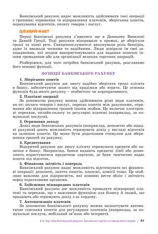§ 10. Що таке банківський рахунок, банківська картка та навіщо вони людям / 91
Банківський рахунок надає можливість здійснювати такі операції
з грошима: отримання та відправлення платежів, зберігання коштів,
нарахування відсотків, оплату товарів і послуг.
ЦІКАВИЙ ФАКТ
Перші банківські рахунки з’явилися ще в Давньому Вавилоні
та Давній Греції. Тоді рахунки відкривали в храмах, де зберігали
г­
роші та цінні речі. Священнослужителі виконували роль банкірів,
адже їх вважали чесними та надійними. Люди довіряли їм свої за­
ощадження, які згодом використовувалися для надання позичок ін-
шим громадянам або для організації великих торгових операцій.
Розберімося, для чого потрібен банківський рахунок, розгляньмо
його основні функції.
ФУНКЦІЇ БАНКІВСЬКОГО РАХУНКУ
1. Зберігання коштів
Банківський рахунок дає змогу надійно зберігати гроші клієнта
в банку, забезпечуючи захист від крадіжки або втрати. Це основна
функція будь-якого рахунку – особистого чи корпоративного.
2. Платіжні операції
За допомогою рахунку можна здійснювати різні види платежів,
як-от: оплата товарів і послуг, переказ коштів між рахунками, отри-
мання або відправлення грошей іншим особам. Це включає електрон­
ні перекази, онлайн-оплату та регулярні платежі (наприклад, за ко-
мунальні послуги).
3. Отримання доходу
Деякі види банківських рахунків (наприклад, депозитні або ощад-
ні рахунки) дають можливість отримувати дохід у вигляді відсотків
на залишок коштів. Це може бути додатковим стимулом для збере-
ження грошей на рахунку.
4. Кредитування
Відкритий рахунок дає змогу клієнту отримувати кредити або по-
зички в банку. Наприклад, банки надають кредитні лінії або дозво-
ляють користуватися кредитною карткою, де банк тимчасово надає
кошти під відсоток.
5. Фінансова звітність і контроль
Банківський рахунок надає можливість відстежувати всі фінансо-
ві операції: депозити, зняття коштів, платежі, комісії тощо. Це особ­
ливо важливо для підприємств, які повинні вести облік і звітність
перед податковими органами.
6. Здійснення міжнародних платежів
Банківський рахунок дає можливість проводити міжнародні пла-
тежі та перекази, що є важливою функцією для бізнесу й людей, що
працюють або отримують дохід з-за кордону.
7. Автоматизація платежів
За допомогою банківського рахунку можна налаштувати автома-
тичне списання коштів для регулярних платежів (наприклад, за ко-
мунальні послуги, мобільний зв’язок або інтернет).
 