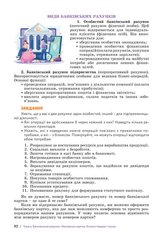 92 / Тема 3. Банківський рахунок і банківська картка. Оплата товарів і послуг
ВИДИ БАНКІВСЬКИХ РАХУНКІВ
1. Особистий банківський рахунок
(п­
оточний рахунок фізичної особи). Цей
рахунок відкривається для індивідуаль-
них клієнтів (фізичних осіб). Він вико-
ристовується для:
• зберігання особистих заощаджень;
• 
проведення особистих фінансових
операцій (оплати рахунків, покупки
товарів, отримання зарплати);
• нагромадження грошей на майбутні
потреби або досягнення певних фі­
нан­
сових цілей.
2. Банківський рахунок підприємства (корпоративний рахунок).
Використовується юридичними особами для ведення бізнес-операцій.
Основні функції:
• проведення операцій, пов’язаних з діяльністю компанії (оплата
постачальникам, отримання прибутків);
• зберігання корпоративних коштів і фінансова звітність;
• виплата зарплат працівникам, сплата податків та інших зобо­
в’язань.
ЗАВДАННЯ
Уявіть, що у вас є два рахунки: один особистий, інший – для підприємниць-
кої діяльності.
• Які операції ви здійснювали б через кожний з них? Наведіть кілька ре­
альних прикладів.
• Укажіть, які з наведених нижче операцій пов’язані з приватними по­
требами, а які – з бізнесом. Поміркуйте, чи можуть операції відповідати
обом потребам.
1. Розрахунок за постачання ресурсів для виробництва продукції.
2. Соціальні виплати з безробіття.
3. Зняття готівки в касі банку або в банкоматі.
4. Нагромадження особистих коштів.
5. Виплата дивідендів акціонерам.
6. Зарахування на рахунок коштів, що надійшли як дивіденди
за акціями.
7. Отримання стипендії.
8. Покупка товарів особистого споживання.
9. Купівля устаткування для заводу.
10. Погашення кредиту.
11. Поповнення рахунку для формування статутного капіталу.
Як ви думаєте, номер банківського рахунку та номер банківської
картки – це одне й те саме?
Коли ми відкриваємо банківський рахунок, ми можемо оформити
банківську картку, яка дає нам можливість комфортно та просто роз-
поряджатися нашим рахунком. У чому полягає основна відмінність
між номером рахунку та номером картки?
 