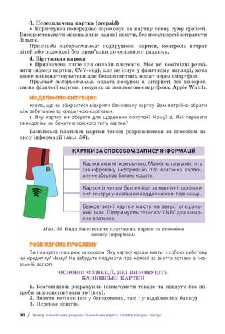 96 / Тема 3. Банківський рахунок і банківська картка. Оплата товарів і послуг
3. Передплачена картка (prepaid)
• Користувач попередньо зараховує на картку певну суму грошей.
Використовувати можна лише наявні кошти, без можливості витратити
більше.
Приклади використання: подарункові картки, контроль витрат
дітей або подорожі без прив’язки до основного рахунку.
4. Віртуальна картка
• Призначена лише для онлайн-платежів. Має всі необхідні рекві-
зити (номер картки, CVV-код), але не існує у фізичному вигляді, хоча
може використовуватися для безконтактних оплат через смартфон.
Приклад використання: оплата покупок в інтернеті без викорис-
тання фізичної картки, покупки за допомогою смартфона, Apple Watch.
МОДЕЛЮЄМО СИТУАЦІЮ
Уявіть, що ви збираєтеся відкрити банківську картку. Вам потрібно обрати
між дебетовою та кредитною картками.
1. Яку картку ви оберете для щоденних покупок? Чому? 2. Які переваги
та недоліки ви бачите в кожного типу картки?
Банківські платіжні картки також розрізняються за способом за-
пису інформації (мал. 36).

Картки з магнітною смугою. Магнітна смуга містить
зашифровану інформацію про власника картки,
але не зберігає баланс коштів.
Картки із чипом безпечніші за магнітні, оскільки
чип генерує унікальний код для кожної транзакції.

Безконтактні картки мають на аверсі спеціаль-
ний знак. Підтримують технології NFC для швид-
ких платежів.
КАРТКИ ЗА СПОСОБОМ ЗАПИСУ ІНФОРМАЦІЇ
Мал. 36. Види банківських платіжних карток за способом
запису інформації
РОЗВ’ЯЗУЄМО ПРОБЛЕМУ
Ви плануєте подорож за кордон. Яку картку краще взяти із собою: дебетову
чи кредитну? Чому? Не забудьте подумати про комісії за зняття готівки в іно-
земній валюті.
ОСНОВНІ ФУНКЦІЇ, ЯКІ ВИКОНУЮТЬ
БАНКІВСЬКІ КАРТКИ
1. Безготівкові розрахунки (оплачувати товари та послуги без по-
треби використовувати готівку).
2. Зняття готівки (як у банкоматах, так і у відділеннях банку).
3. Переказ коштів.
 
