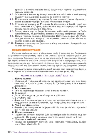 98 / Тема 3. Банківський рахунок і банківська картка. Оплата товарів і послуг
тримки з представником банку щодо типу картки, відсоткових
ставок, комісій).
 5. 
Заповнення анкети (у банку, онлайн на сайті або в мобільному
додатку) на відкриття рахунку та випуск картки.
 6. 
Підписання договору (у якому будуть описані умови обслугову-
вання картки: тарифи, комісії, обмеження тощо).
 7. 
Отримання картки та PIN-коду (у відділенні, в іншій точці ви-
дачі, поштою, кур’єром, деякі банки видають віртуальні картки
одразу через мобільний додаток).
 8. 
Активування картки (через банкомат, мобільний додаток та Push-
повідомлення, за допомогою дзвінка в службу підтримки банку).
 9. 
Налаштування безпеки (підключіть SMS-сповіщення або Push-
повідомлення про операції за карткою, налаштуйте ліміти на
зняття коштів або оплати).
10. 
Використання картки (для платежів у магазинах, інтернеті, для
зняття готівки).
МОДЕЛЮЄМО СИТУАЦІЮ
Світлана закінчила одну з вінницьких шкіл і вступила до Львівського
н­
аціонального університету імені Івана Франка. Батьки запропонували Світ-
лані оформити банківську картку, на яку вони могли б переказувати їй гроші.
Ця картка повинна вимагати мінімальних витрат на її обслуговування, а та-
кож призначатися для тимчасового зберігання коштів і здійснення розрахунків.
П­
орадьте, який вид банківської картки, на вашу думку, слід оформити Світлані.
Тепер розгляньмо детальніше, який вигляд має стандартна банків-
ська картка та які основні елементи вона містить (мал. 37).
ОСНОВНІ ЕЛЕМЕНТИ ПЛАТІЖНОЇ КАРТКИ
1. Номер картки
• 16-значний унікальний номер, що використовується для іден­
тифікації картки під час операцій. Ця інформація не є конфі­
денційною.
2. Ім’я власника
• Ім’я та прізвище людини, якій видано картку.
3. Термін дії
• Дата (місяць/рік), до якої картка є дійсною.
4. CVV/CVC-код
• 3-значний код на звороті картки, що використовується для під-
твердження онлайн-платежів. Це конфіденційна інформація.
5. Чип і магнітна смуга
• Засоби для зчитування інформації під час фізичних транзак-
цій через термінали.
6. Підпис власника
• Підпис на звороті картки для ідентифікації власника під час
опе­
рацій. На нових картках цього елемента може не бути.
7. Логотип платіжної системи
• Указує на платіжну систему, яка обробляє транзакції, напри-
клад Visa, MasterСard.
 