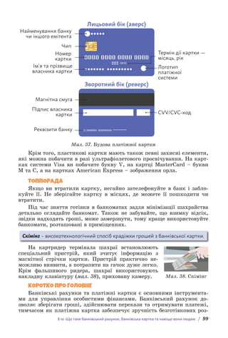 § 10. Що таке банківський рахунок, банківська картка та навіщо вони людям / 99
08/30
Лицьовий бік (аверс)
Зворотний бік (реверс)
Найменування банку
чи іншого емітента
Номер
картки
Термін дії картки —
місяць, рік
Логотип
платіжної
системи
CVV/CVC-код
Ім’я та прізвище
власника картки
Магнітна смуга
Підпис власника
картки
Реквізити банку
Чип
Мал. 37. Будова платіжної картки
Крім того, пластикові картки мають також певні захисні елементи,
які можна побачити в разі ультрафіолетового просвічування. На карт-
ках системи Visa ви побачите букву V, на картці MasterCard – букви
M та С, а на картках American Express – зображення орла.
ТОППОРАДА
Якщо ви втратили картку, негайно зателефонуйте в банк і забло-
куйте її. Не зберігайте картку в місцях, де можете її пошкодити чи
втратити.
Під час зняття готівки в банкоматах задля мінімізації шахрайства
детально оглядайте банкомат. Також не забувайте, що взимку відсік,
звідки надходять гроші, може замерзнути, тому краще використовуйте
банкомати, розташовані в приміщеннях.
Скімінг – високотехнологічний спосіб крадіжки грошей з банківської картки.
На картридер термінала шахраї встановлюють
спеціальний пристрій, який зчитує інформацію з
магніт­
ної стрічки картки. Пристрій практично не-
можливо виявити, а потрапити на гачок дуже легко.
Крім фальшивого ридера, шахраї використовують
накладну клавіатуру (мал. 38), приховану камеру.
КОРОТКО ПРО ГОЛОВНЕ
Банківські рахунки та платіжні картки є основними інструмента-
ми для управління особистими фінансами. Банківський рахунок до-
зволяє зберігати гроші, здійснювати перекази та отримувати платежі,
тимчасом як платіжна картка забезпечує зручність безготівкових роз-
Мал. 38. Скімінг
 