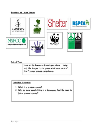Examples of Cause Groups

Paired Task
Look at the Pressure Group Logos above. Using
only the images try to guess what issue each of
the Pressure groups campaign on.

Individual Activities
1. What is a pressure group?
2. Why do some people living in a democracy feel the need to
join a pressure group?

3|P ag e

 