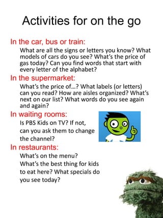 Activities for on the go
In the car, bus or train:
What are all the signs or letters you know? What
models of cars do you see? What’s the price of
gas today? Can you find words that start with
every letter of the alphabet?
In the supermarket:
What’s the price of…? What labels (or letters)
can you read? How are aisles organized? What’s
next on our list? What words do you see again
and again?
In waiting rooms:
Is PBS Kids on TV? If not,
can you ask them to change
the channel?
In restaurants:
What’s on the menu?
What’s the best thing for kids
to eat here? What specials do
you see today?
 