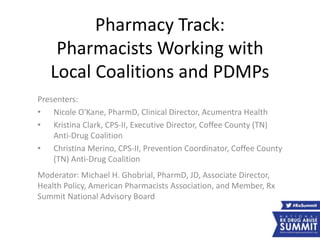 Pharmacy Track:
Pharmacists Working with
Local Coalitions and PDMPs
Presenters:
• Nicole O'Kane, PharmD, Clinical Director, Acumentra Health
• Kristina Clark, CPS-II, Executive Director, Coffee County (TN)
Anti-Drug Coalition
• Christina Merino, CPS-II, Prevention Coordinator, Coffee County
(TN) Anti-Drug Coalition
Moderator: Michael H. Ghobrial, PharmD, JD, Associate Director,
Health Policy, American Pharmacists Association, and Member, Rx
Summit National Advisory Board
 
