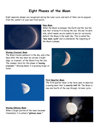 Eight Phases of the Moon
Eight separate phases are recognized during the lunar cycle, and each of them can be enjoyed
from the comfort of your own front porch.
New Moon
When the Moon is between the Earth and the Sun the
side that is being lit is facing the Sun. We see its dark
side, which means we are unable to see (or can barely
detect) the Moon in the night sky. This is called the
"new moon cycle" and is considered the beginning of
the Moon's phases.
Waxing Crescent Moon
The Moon travels eastward in the sky, and a few
days after the new moon we can see a slight
edge, or crescent, of the Moon lit by the Sun.
The common term for this phase is "waxing
crescent." Waxing means it is growing larger or
fuller.
First Quarter Moon
The first quarter moon is the term used to describe
a waxing moon that is exactly half-lit. The Moon is
now one fourth of the way through its lunar cycle.
Waxing Gibbous Moon
When a larger portion of the moon becomes
illuminated, it is called a "gibbous moon."
 