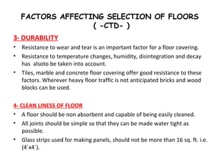 FACTORS AFFECTING SELECTION OF FLOORS
( -CTD- )
3- DURABILITY
• Resistance to wear and tear is an important factor for a floor covering.
• Resistance to temperature changes, humidity, disintegration and decay
has alsoto be taken into account.
• Tiles, marble and concrete floor covering offer good resistance to these
factors. Wherever heavy floor traffic is not anticipated bricks and wood
blocks can be used.
4- CLEAN LINESS OF FLOOR
• A floor should be non absorbent and capable of being easily cleaned.
• All joints should be simple so that they can be made water tight as
possible.
• Glass strips used for making panels, should not be more than 16 sq. ft. i.e.
(4`x4`).
 