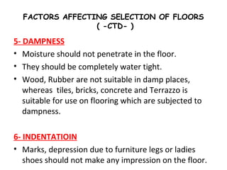FACTORS AFFECTING SELECTION OF FLOORS
( -CTD- )
5- DAMPNESS
• Moisture should not penetrate in the floor.
• They should be completely water tight.
• Wood, Rubber are not suitable in damp places,
whereas tiles, bricks, concrete and Terrazzo is
suitable for use on flooring which are subjected to
dampness.
6- INDENTATIOIN
• Marks, depression due to furniture legs or ladies
shoes should not make any impression on the floor.
 