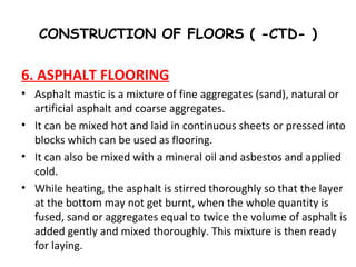 CONSTRUCTION OF FLOORS ( -CTD- )
6. ASPHALT FLOORING
• Asphalt mastic is a mixture of fine aggregates (sand), natural or
artificial asphalt and coarse aggregates.
• It can be mixed hot and laid in continuous sheets or pressed into
blocks which can be used as flooring.
• It can also be mixed with a mineral oil and asbestos and applied
cold.
• While heating, the asphalt is stirred thoroughly so that the layer
at the bottom may not get burnt, when the whole quantity is
fused, sand or aggregates equal to twice the volume of asphalt is
added gently and mixed thoroughly. This mixture is then ready
for laying.
 