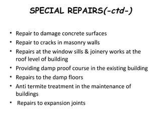 SPECIAL REPAIRS(-ctd-)
• Repair to damage concrete surfaces
• Repair to cracks in masonry walls
• Repairs at the window sills & joinery works at the
roof level of building
• Providing damp proof course in the existing building
• Repairs to the damp floors
• Anti termite treatment in the maintenance of
buildings
• Repairs to expansion joints
 