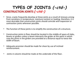 TYPES OF JOINTS (-ctd-)
CONSTRUCTION JOINTS (-ctd-)
• Since, cracks frequently develop at these joints as a result of stresses arising
from variations in temperature, moisture content or loading, therefore, it is
most desirable that construction joints should coincide with expansion or
contraction joints wherever possible.
• The function of these joints is to simplify the construction of a structure.
• Construction joints in floor should be located in the middle of spans of slabs,
beams or girders unless a beam intersects the girder at this point in which
case the joints in the girders are provided at a distance equal to twice the
width of beam.
• Adequate provision should be made for shear by use of inclined
reinforcement.
• Joints in column should be made at the underside of the floor.
 