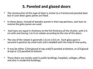 5. Paneled and glazed doors
• The construction of this type of door is similar to a framed and paneled door
but in such doors glass panes are fixed.
• In these doors, instead of wooden panels in their top portions, sash bars to
receive the glass panes are used.
• Sash bars are equal in thickness to the full thickness of the shutter, with 2.5
cm with and having 1 to 3 cm rebate according to the size of the doors.
• The size of the rebate is generally 1.6 cm x 0.6 cm. Each glass pane is
secured in position by small nails and is bedded with the help of lime-putty.
• It may be either 1/3rd glazed at top and2/3 paneled at bottom, or 2/3 glazed
at top or 1/3 panelled at bottom.
• These doors are mostly used in public buildings, hospitals, colleges, offices
and also in residential buildings.
 