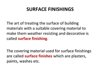 SURFACE FINISHINGS
The art of treating the surface of building
materials with a suitable covering material to
make them weather resisting and decorative is
called surface finishing.
The covering material used for surface finishings
are called surface finishes which are plasters,
paints, washes etc.
 