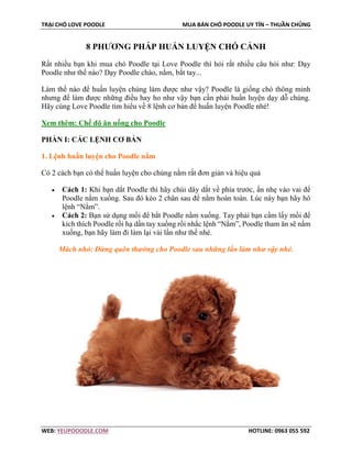 TRẠI CHÓ LOVE POODLE MUA BÁN CHÓ POODLE UY TÍN – THUẦN CHỦNG
WEB: YEUPOOODLE.COM HOTLINE: 0963 055 592
8 PHƯƠNG PHÁP HUẤN LUYỆN CHÓ CẢNH
Rất nhiều bạn khi mua chó Poodle tại Love Poodle thì hỏi rất nhiều câu hỏi như: Dạy
Poodle như thế nào? Dạy Poodle chào, nằm, bắt tay...
Làm thế nào để huấn luyện chúng làm được như vậy? Poodle là giống chó thông minh
nhưng để làm được những điều hay ho như vậy bạn cần phải huấn luyện dạy dỗ chúng.
Hãy cùng Love Poodle tìm hiểu về 8 lệnh cơ bản để huấn luyện Poodle nhé!
Xem thêm: Chế độ ăn uống cho Poodle
PHẦN I: CÁC LỆNH CƠ BẢN
1. Lệnh huấn luyện cho Poodle nằm
Có 2 cách bạn có thể huấn luyện cho chúng nằm rất đơn giản và hiệu quả
• Cách 1: Khi bạn dắt Poodle thì hãy chúi dây dắt về phía trước, ấn nhẹ vào vai để
Poodle nằm xuống. Sau đó kéo 2 chân sau để nằm hoàn toàn. Lúc này bạn hãy hô
lệnh “Nằm”.
• Cách 2: Bạn sử dụng mồi để bắt Poodle nằm xuống. Tay phải bạn cầm lấy mồi để
kích thích Poodle rồi hạ dần tay xuống rồi nhắc lệnh “Nằm”, Poodle tham ăn sẽ nằm
xuống, bạn hãy làm đi làm lại vài lần như thế nhé.
Mách nhỏ: Đừng quên thưởng cho Poodle sau những lần làm như vậy nhé.
 
