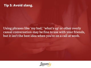Tip 5: Avoid slang.
Using phrases like 'my bad,' 'what's up' or other overly
casual conversation may be fine to use with y...