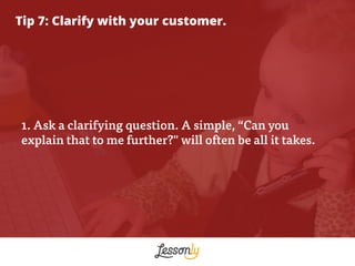 Tip 7: Clarify with your customer.
1. Ask a clarifying question. A simple, “Can you
explain that to me further?" will ofte...