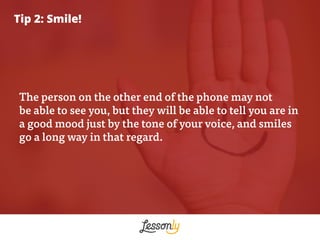 Tip 2: Smile!
The person on the other end of the phone may not
be able to see you, but they will be able to tell you are i...