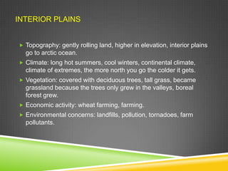 INTERIOR PLAINS
 Topography: gently rolling land, higher in elevation, interior plains

go to arctic ocean.
 Climate: long hot summers, cool winters, continental climate,

climate of extremes, the more north you go the colder it gets.
 Vegetation: covered with deciduous trees, tall grass, became

grassland because the trees only grew in the valleys, boreal
forest grew.
 Economic activity: wheat farming, farming.
 Environmental concerns: landfills, pollution, tornadoes, farm

pollutants.

 